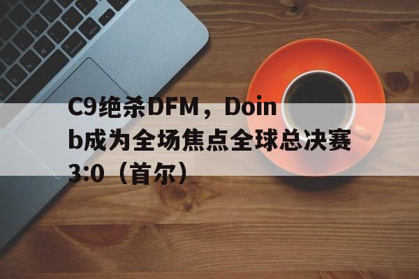 开云体育app-C9绝杀DFM，Doinb成为全场焦点全球总决赛3:0（首尔）